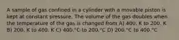 A sample of gas confined in a cylinder with a movable piston is kept at constant pressure. The volume of the gas doubles when the temperature of the gas is changed from A) 400. K to 200. K B) 200. K to 400. K C) 400.°C to 200.°C D) 200.°C to 400.°C