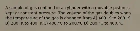 A sample of gas confined in a cylinder with a movable piston is kept at constant pressure. The volume of the gas doubles when the temperature of the gas is changed from A) 400. K to 200. K B) 200. K to 400. K C) 400.°C to 200.°C D) 200.°C to 400.°C