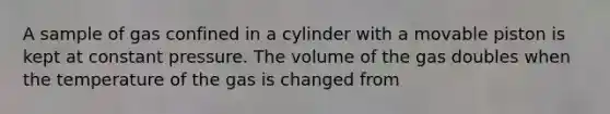 A sample of gas confined in a cylinder with a movable piston is kept at constant pressure. The volume of the gas doubles when the temperature of the gas is changed from