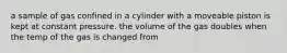 a sample of gas confined in a cylinder with a moveable piston is kept at constant pressure. the volume of the gas doubles when the temp of the gas is changed from