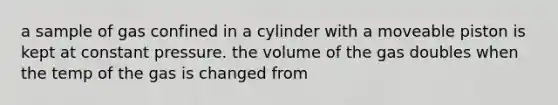 a sample of gas confined in a cylinder with a moveable piston is kept at constant pressure. the volume of the gas doubles when the temp of the gas is changed from