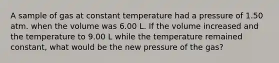 A sample of gas at constant temperature had a pressure of 1.50 atm. when the volume was 6.00 L. If the volume increased and the temperature to 9.00 L while the temperature remained constant, what would be the new pressure of the gas?