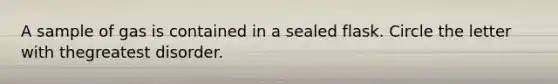 A sample of gas is contained in a sealed flask. Circle the letter with thegreatest disorder.