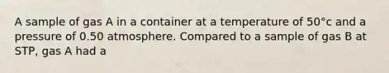 A sample of gas A in a container at a temperature of 50°c and a pressure of 0.50 atmosphere. Compared to a sample of gas B at STP, gas A had a