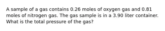 A sample of a gas contains 0.26 moles of oxygen gas and 0.81 moles of nitrogen gas. The gas sample is in a 3.90 liter container. What is the total pressure of the gas?