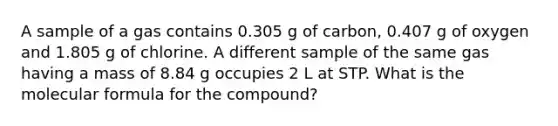 A sample of a gas contains 0.305 g of carbon, 0.407 g of oxygen and 1.805 g of chlorine. A different sample of the same gas having a mass of 8.84 g occupies 2 L at STP. What is the molecular formula for the compound?