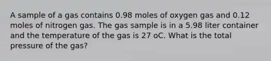 A sample of a gas contains 0.98 moles of oxygen gas and 0.12 moles of nitrogen gas. The gas sample is in a 5.98 liter container and the temperature of the gas is 27 oC. What is the total pressure of the gas?