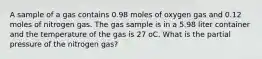 A sample of a gas contains 0.98 moles of oxygen gas and 0.12 moles of nitrogen gas. The gas sample is in a 5.98 liter container and the temperature of the gas is 27 oC. What is the partial pressure of the nitrogen gas?