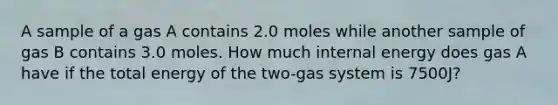 A sample of a gas A contains 2.0 moles while another sample of gas B contains 3.0 moles. How much internal energy does gas A have if the total energy of the two-gas system is 7500J?