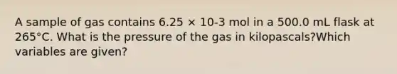 A sample of gas contains 6.25 × 10-3 mol in a 500.0 mL flask at 265°C. What is the pressure of the gas in kilopascals?Which variables are given?