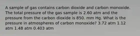 A sample of gas contains carbon dioxide and carbon monoxide. The total pressure of the gas sample is 2.60 atm and the pressure from the carbon dioxide is 850. mm Hg. What is the pressure in atmospheres of carbon monoxide? 3.72 atm 1.12 atm 1.48 atm 0.403 atm