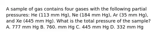 A sample of gas contains four gases with the following partial pressures: He (113 mm Hg), Ne (184 mm Hg), Ar (35 mm Hg), and Xe (445 mm Hg). What is the total pressure of the sample? A. 777 mm Hg B. 760. mm Hg C. 445 mm Hg D. 332 mm Hg