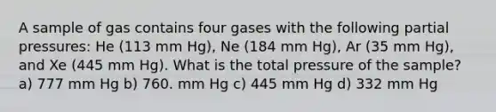 A sample of gas contains four gases with the following partial pressures: He (113 mm Hg), Ne (184 mm Hg), Ar (35 mm Hg), and Xe (445 mm Hg). What is the total pressure of the sample? a) 777 mm Hg b) 760. mm Hg c) 445 mm Hg d) 332 mm Hg