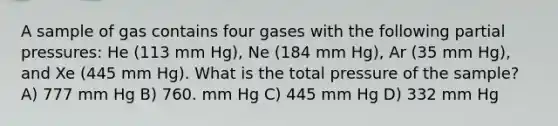 A sample of gas contains four gases with the following partial pressures: He (113 mm Hg), Ne (184 mm Hg), Ar (35 mm Hg), and Xe (445 mm Hg). What is the total pressure of the sample? A) 777 mm Hg B) 760. mm Hg C) 445 mm Hg D) 332 mm Hg