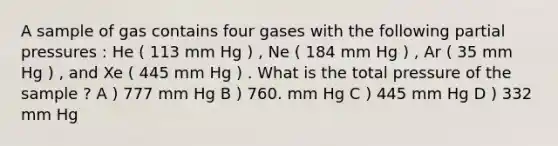 A sample of gas contains four gases with the following partial pressures : He ( 113 mm Hg ) , Ne ( 184 mm Hg ) , Ar ( 35 mm Hg ) , and Xe ( 445 mm Hg ) . What is the total pressure of the sample ? A ) 777 mm Hg B ) 760. mm Hg C ) 445 mm Hg D ) 332 mm Hg