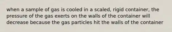 when a sample of gas is cooled in a scaled, rigid container, the pressure of the gas exerts on the walls of the container will decrease because the gas particles hit the walls of the container