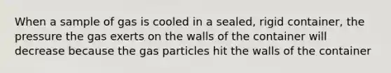 When a sample of gas is cooled in a sealed, rigid container, the pressure the gas exerts on the walls of the container will decrease because the gas particles hit the walls of the container