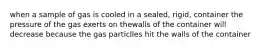 when a sample of gas is cooled in a sealed, rigid, container the pressure of the gas exerts on thewalls of the container will decrease because the gas particlles hit the walls of the container