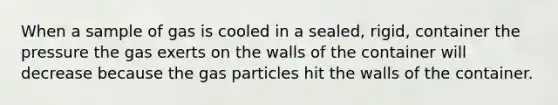 When a sample of gas is cooled in a sealed, rigid, container the pressure the gas exerts on the walls of the container will decrease because the gas particles hit the walls of the container.