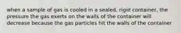 when a sample of gas is cooled in a sealed, rigid container, the pressure the gas exerts on the walls of the container will decrease because the gas particles hit the walls of the container