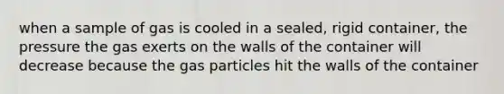 when a sample of gas is cooled in a sealed, rigid container, the pressure the gas exerts on the walls of the container will decrease because the gas particles hit the walls of the container