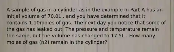 A sample of gas in a cylinder as in the example in Part A has an initial volume of 70.0L , and you have determined that it contains 1.10moles of gas. The next day you notice that some of the gas has leaked out. The pressure and temperature remain the same, but the volume has changed to 17.5L . How many moles of gas (n2) remain in the cylinder?