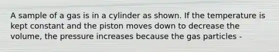 A sample of a gas is in a cylinder as shown. If the temperature is kept constant and the piston moves down to decrease the volume, the pressure increases because the gas particles -