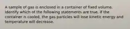 A sample of gas is enclosed in a container of fixed volume. Identify which of the following statements are true. If the container is cooled, the gas particles will lose kinetic energy and temperature will decrease.