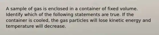 A sample of gas is enclosed in a container of fixed volume. Identify which of the following statements are true. If the container is cooled, the gas particles will lose kinetic energy and temperature will decrease.