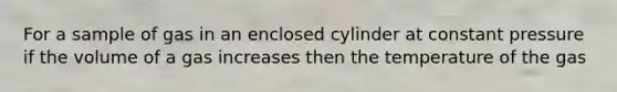 For a sample of gas in an enclosed cylinder at constant pressure if the volume of a gas increases then the temperature of the gas