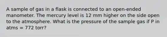 A sample of gas in a flask is connected to an open-ended manometer. The mercury level is 12 mm higher on the side open to the atmosphere. What is the pressure of the sample gas if P in atms = 772 torr?