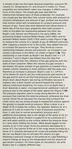 A sample of gas has four basic physical properties: pressure (P), volume (V), temperature (T), and amount in moles (n). These properties are interrelated—when one changes, it affects one or more of the others. The simple gas laws describe the relationships between pairs of these properties. For example, one simple gas law describes how volume varies with pressure at constant temperature and amount of gas; another law describes how volume varies with temperature at constant pressure and amount of gas. These laws were deduced from observations in which two of the four basic properties were held constant in order to elucidate the relationship between the other two. <a href='https://www.questionai.com/knowledge/kdvBalZ1bx-boyles-law' class='anchor-knowledge'>boyle's law</a>: Volume and Pressure In the early 1660s, the pioneering English scientist Robert Boyle (1627-1691) and his assistant Robert Hooke (1635-1703) used a J-tube (Figure 5.5▲) to measure the volume of a sample of gas at different pressures. After trapping a sample of air in the J-tube, they added mercury to increase the pressure on the gas. They found an <a href='https://www.questionai.com/knowledge/kc6KNK1VxL-inverse-relation' class='anchor-knowledge'>inverse relation</a>ship between volume and pressure—an increase in one causes a decrease in the other—as shown in Figure 5.6▶. This relationship is now known as Boyle's law. Boyle's law: V ∝ 1 P (constant T and n) Boyle's law follows from the idea that pressure results from the collisions of the gas particles with the walls of their container. When the volume of a gas sample is decreased, the same number of gas particles is crowded into a smaller volume, resulting in more collisions with the walls and therefore an increase in pressure. Boyle's Law: V = 1/P P₁V₁ =P₂V₂ Where P1 and V1 are the initial pressure and volume of the gas and P2 and V2 are the final pressure and volume. Scuba divers learn about Boyle's law during certification because it explains why a diver should not ascend toward the surface without continuous breathing. For every 10 m of depth that a diver descends in water, she experiences an additional 1 atm of pressure due to the weight of the water above her (Figure 5.8▼). The pressure regulator used in scuba diving delivers air at a pressure that matches the external pressure; otherwise the diver cannot inhale the air because the muscles that surround the chest cavity are not strong enough to expand the volume against the greatly increased external pressure. When a diver is at a depth of 20 m below the surface, the regulator delivers air at a pressure of 3 atm to match the 3 atm of pressure around the diver (1 atm due to normal atmospheric pressure and 2 additional atmospheres due to the weight of the water at 20 m). Suppose that a diver inhaled a lungful of air at a pressure of 3 atm and swam quickly to the surface (where the pressure drops to 1 atm) while holding her breath. What would happen to the volume of air in her lungs? Since the pressure decreases by a factor of 3, the volume of the air in her lungs would increase by a factor of 3, severely damaging her lungs and possibly killing her. We can use Boyle's law to calculate the volume of a gas following a pressure change or the pressure of a gas following a volume change as long as the temperature and the amount of gas remain constant. For these types of calculations, we write Boyle's law in a slightly different way.