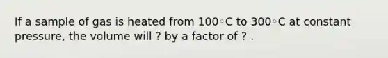 If a sample of gas is heated from 100◦C to 300◦C at constant pressure, the volume will ? by a factor of ? .