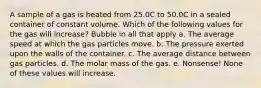 A sample of a gas is heated from 25.0C to 50.0C in a sealed container of constant volume. Which of the following values for the gas will increase? Bubble in all that apply a. The average speed at which the gas particles move. b. The pressure exerted upon the walls of the container. c. The average distance between gas particles. d. The molar mass of the gas. e. Nonsense! None of these values will increase.