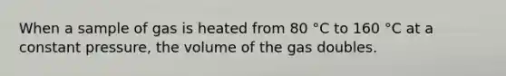 When a sample of gas is heated from 80 °C to 160 °C at a constant pressure, the volume of the gas doubles.