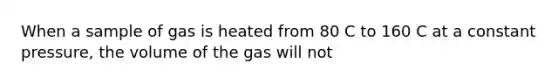 When a sample of gas is heated from 80 C to 160 C at a constant pressure, the volume of the gas will not