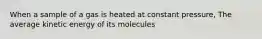 When a sample of a gas is heated at constant pressure, The average kinetic energy of its molecules