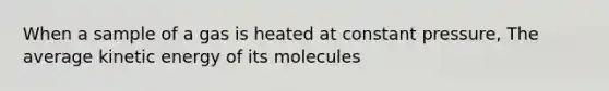 When a sample of a gas is heated at constant pressure, The average kinetic energy of its molecules