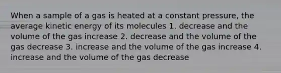 When a sample of a gas is heated at a constant pressure, the average kinetic energy of its molecules 1. decrease and the volume of the gas increase 2. decrease and the volume of the gas decrease 3. increase and the volume of the gas increase 4. increase and the volume of the gas decrease