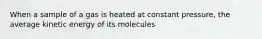 When a sample of a gas is heated at constant pressure, the average kinetic energy of its molecules