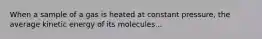 When a sample of a gas is heated at constant pressure, the average kinetic energy of its molecules...