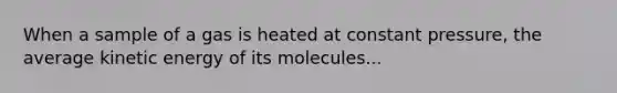 When a sample of a gas is heated at constant pressure, the average kinetic energy of its molecules...