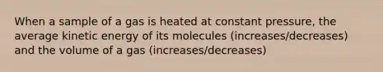 When a sample of a gas is heated at constant pressure, the average kinetic energy of its molecules (increases/decreases) and the volume of a gas (increases/decreases)