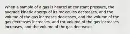 When a sample of a gas is heated at constant pressure, the average kinetic energy of its molecules decreases, and the volume of the gas increases decreases, and the volume of the gas decreases increases, and the volume of the gas increases increases, and the volume of the gas decreases