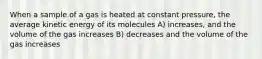 When a sample of a gas is heated at constant pressure, the average kinetic energy of its molecules A) increases, and the volume of the gas increases B) decreases and the volume of the gas increases