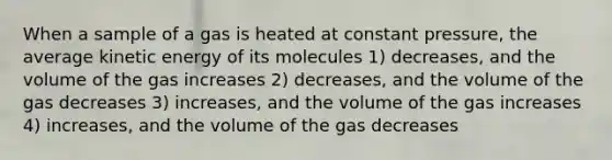 When a sample of a gas is heated at constant pressure, the average kinetic energy of its molecules 1) decreases, and the volume of the gas increases 2) decreases, and the volume of the gas decreases 3) increases, and the volume of the gas increases 4) increases, and the volume of the gas decreases