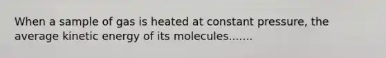 When a sample of gas is heated at constant pressure, the average kinetic energy of its molecules.......