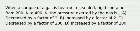 When a sample of a gas is heated in a sealed, rigid container from 200. K to 400. K, the pressure exerted by the gas is... A) Decreased by a factor of 2. B) Increased by a factor of 2. C) Decreased by a factor of 200. D) Increased by a factor of 200.