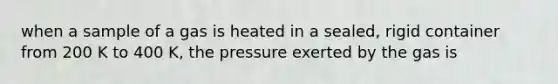 when a sample of a gas is heated in a sealed, rigid container from 200 K to 400 K, the pressure exerted by the gas is