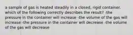 a sample of gas is heated steadily in a closed, rigid container. which of the following correctly describes the result? -the pressure in the container will increase -the volume of the gas will increase -the pressure in the container will decrease -the volume of the gas will decrease